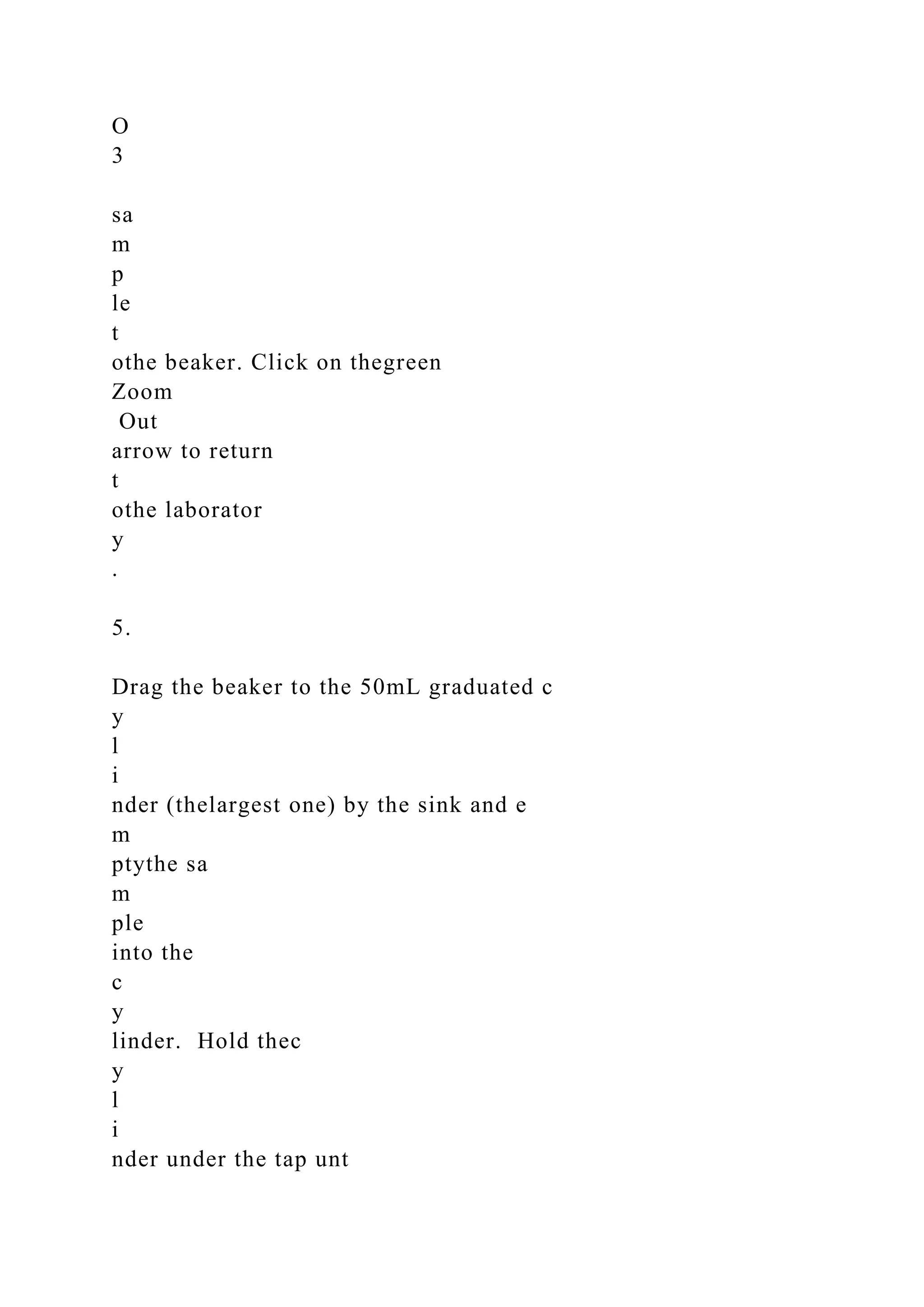 O
3
sa
m
p
le
t
othe beaker. Click on thegreen
Zoom
Out
arrow to return
t
othe laborator
y
.
5.
Drag the beaker to the 50mL graduated c
y
l
i
nder (thelargest one) by the sink and e
m
ptythe sa
m
ple
into the
c
y
linder. Hold thec
y
l
i
nder under the tap unt
 