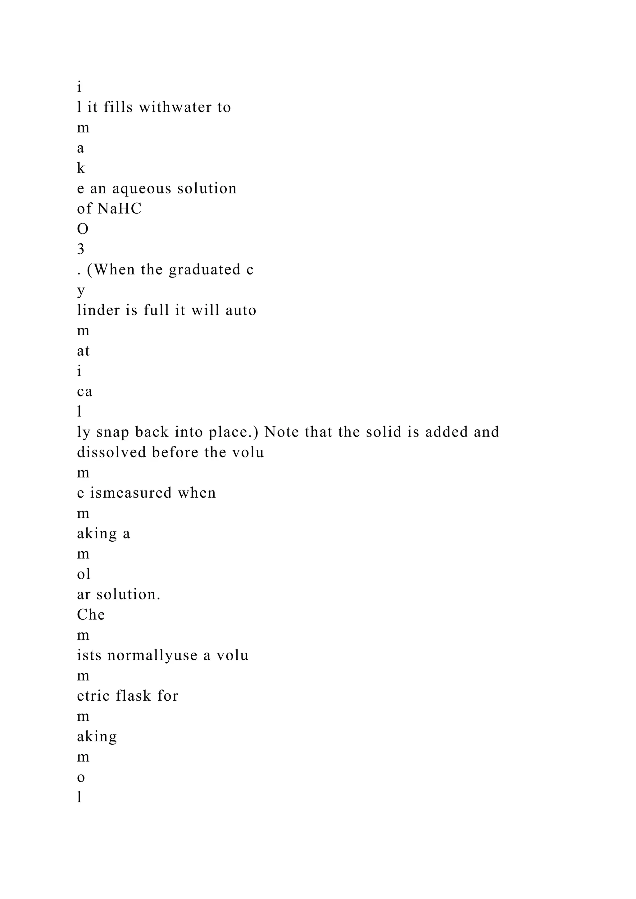 i
l it fills withwater to
m
a
k
e an aqueous solution
of NaHC
O
3
. (When the graduated c
y
linder is full it will auto
m
at
i
ca
l
ly snap back into place.) Note that the solid is added and
dissolved before the volu
m
e ismeasured when
m
aking a
m
ol
ar solution.
Che
m
ists normallyuse a volu
m
etric flask for
m
aking
m
o
l
 