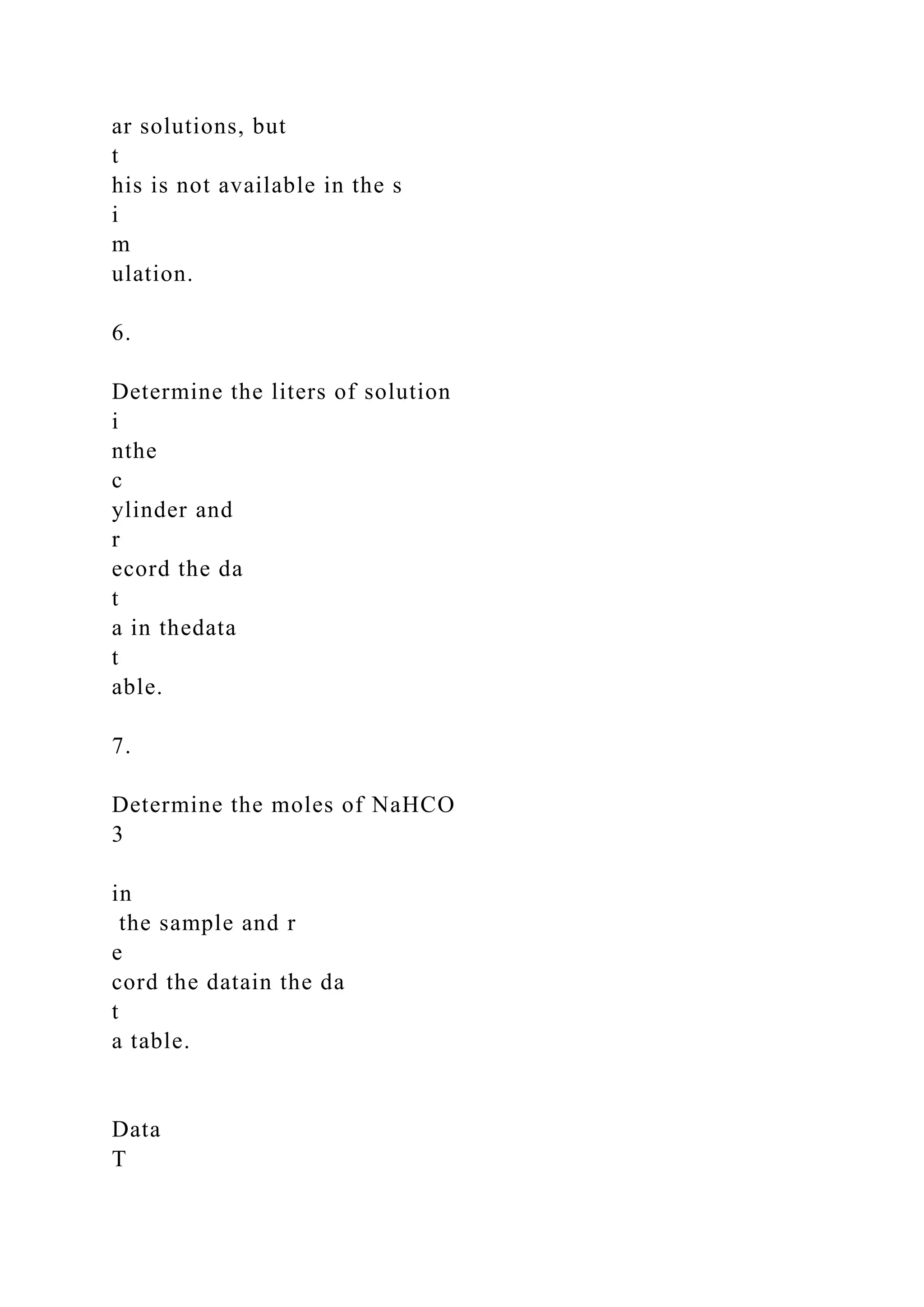 ar solutions, but
t
his is not available in the s
i
m
ulation.
6.
Determine the liters of solution
i
nthe
c
ylinder and
r
ecord the da
t
a in thedata
t
able.
7.
Determine the moles of NaHCO
3
in
the sample and r
e
cord the datain the da
t
a table.
Data
T
 