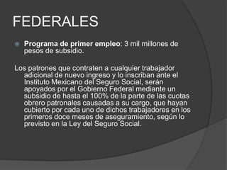 FEDERALESPrograma de primer empleo: 3 mil millones de pesos de subsidio. Los patrones que contraten a cualquier trabajador adicional de nuevo ingreso y lo inscriban ante el Instituto Mexicano del Seguro Social, serán apoyados por el Gobierno Federal mediante un subsidio de hasta el 100% de la parte de las cuotas obrero patronales causadas a su cargo, que hayan cubierto por cada uno de dichos trabajadores en los primeros doce meses de aseguramiento, según lo previsto en la Ley del Seguro Social.