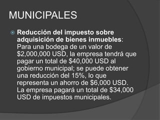 MUNICIPALESReducción del impuesto sobre adquisición de bienes inmuebles: Para una bodega de un valor de $2,000,000 USD, la empresa tendrá que pagar un total de $40,000 USD al gobierno municipal; se puede obtener una reducción del 15%, lo que representa un ahorro de $6,000 USD. La empresa pagará un total de $34,000 USD de impuestos municipales.
