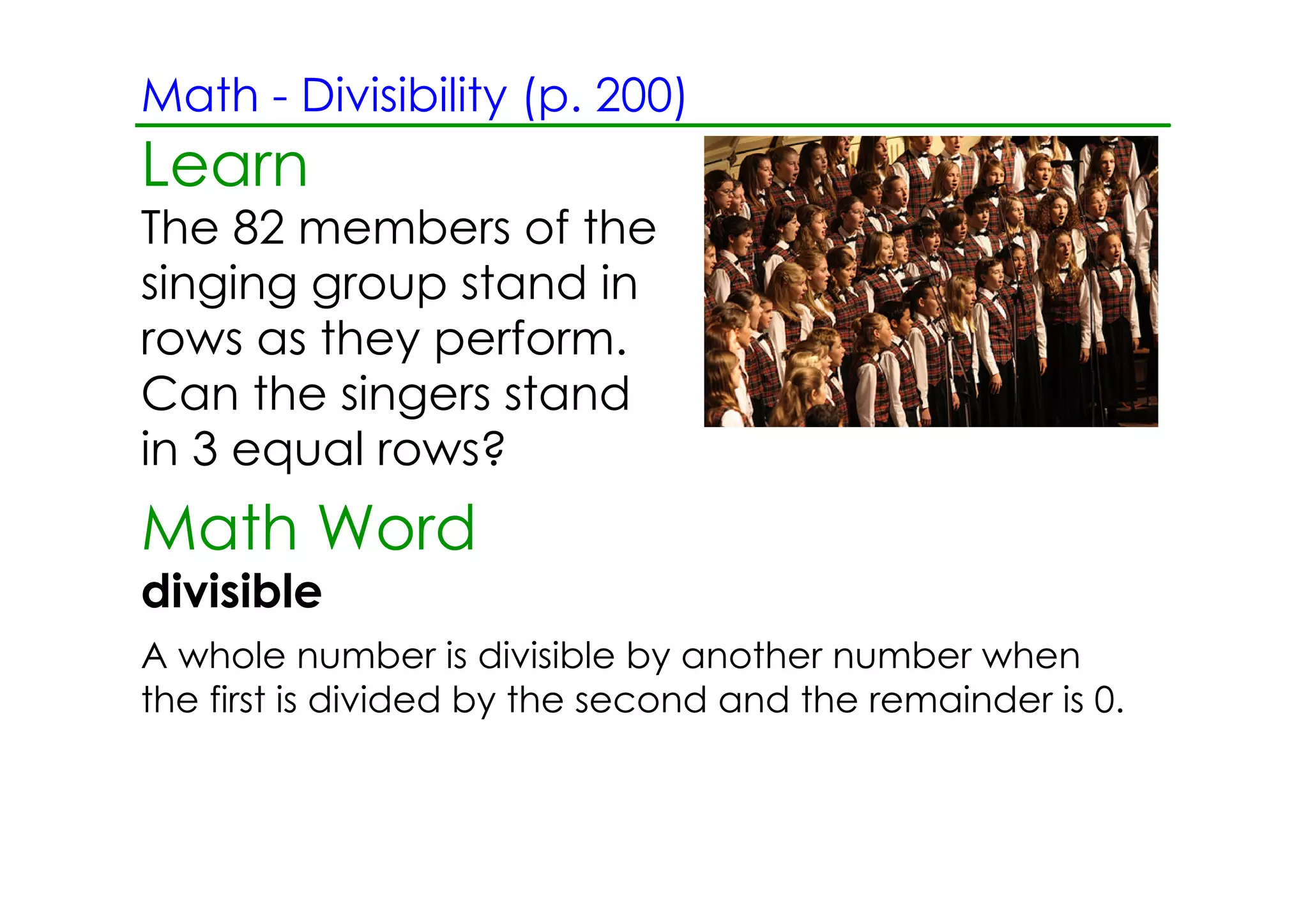 Math ­ Divisibility (p. 200)
Learn
The 82 members of the
singing group stand in
rows as they perform.
Can the singers stand
in 3 equal rows?
Math Word
divisible
A whole number is divisible by another number when
the first is divided by the second and the remainder is 0.
 