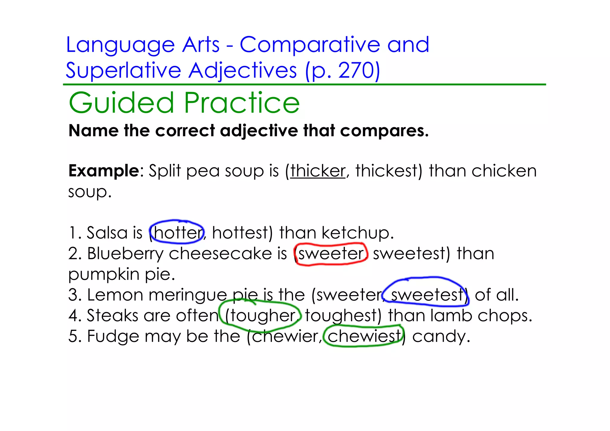 Language Arts ­ Comparative and
Superlative Adjectives (p. 270)
Guided Practice
Name the correct adjective that compares.

Example: Split pea soup is (thicker, thickest) than chicken
soup.

1. Salsa is (hotter, hottest) than ketchup.
2. Blueberry cheesecake is (sweeter, sweetest) than
pumpkin pie.
3. Lemon meringue pie is the (sweeter, sweetest) of all.
4. Steaks are often (tougher, toughest) than lamb chops.
5. Fudge may be the (chewier, chewiest) candy.
 