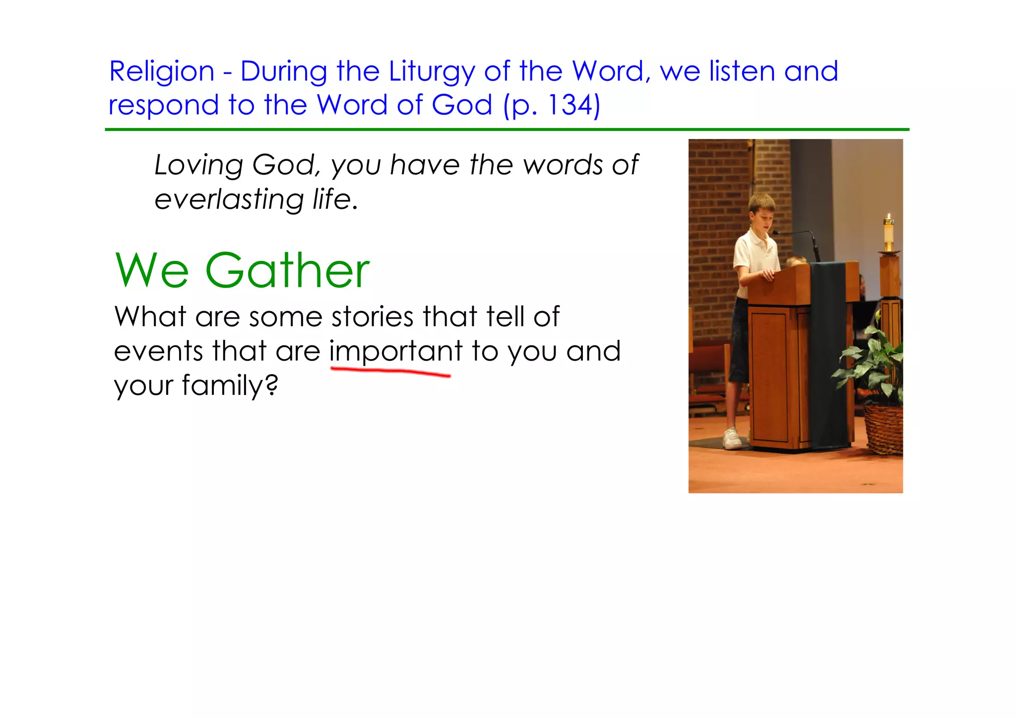 Religion ­ During the Liturgy of the Word, we listen and
respond to the Word of God (p. 134)

   Loving God, you have the words of
   everlasting life.

We Gather
What are some stories that tell of
events that are important to you and
your family?
 
