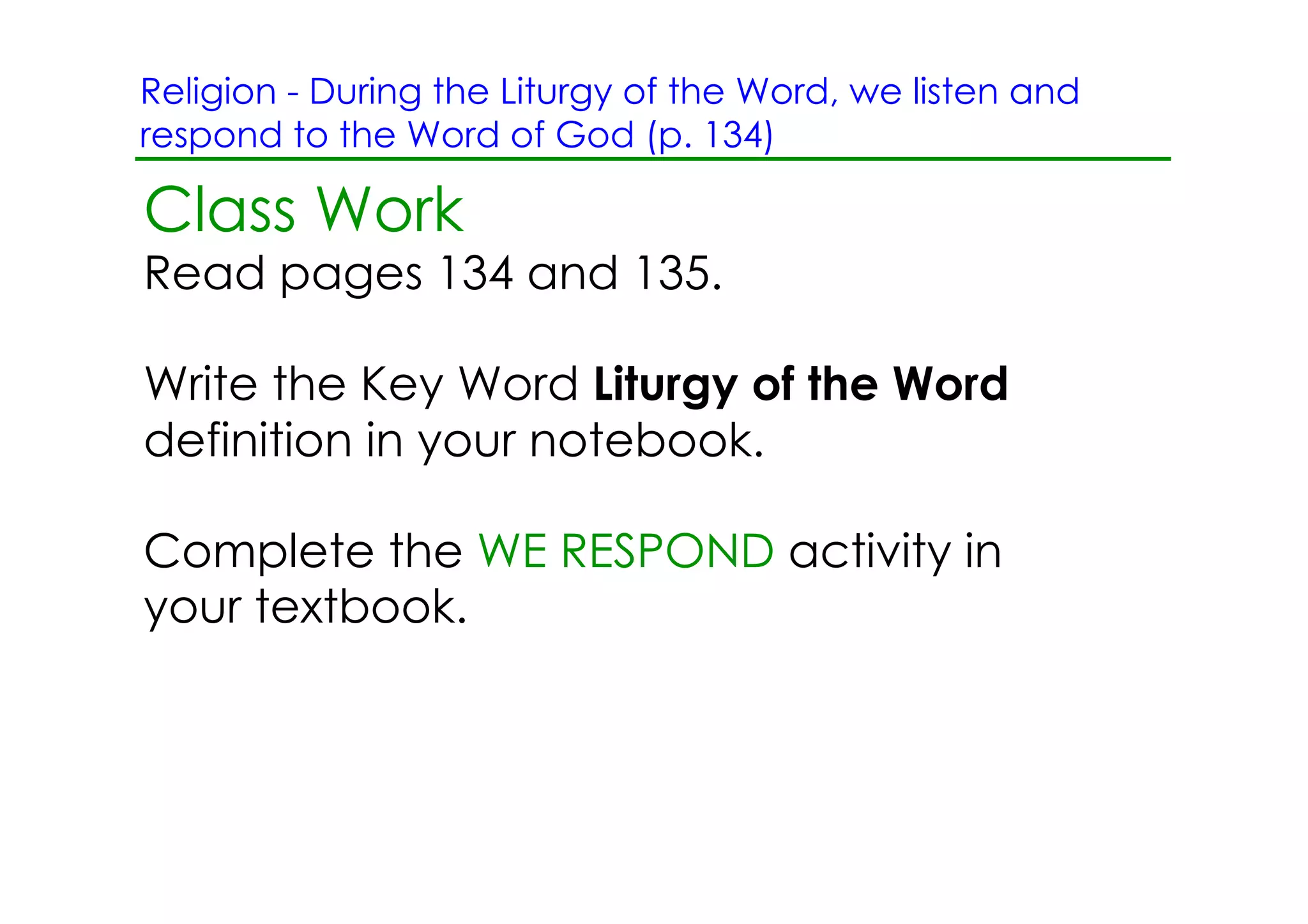 Religion ­ During the Liturgy of the Word, we listen and
respond to the Word of God (p. 134)

Class Work
Read pages 134 and 135.

Write the Key Word Liturgy of the Word
definition in your notebook.

Complete the WE RESPOND activity in
your textbook.
 