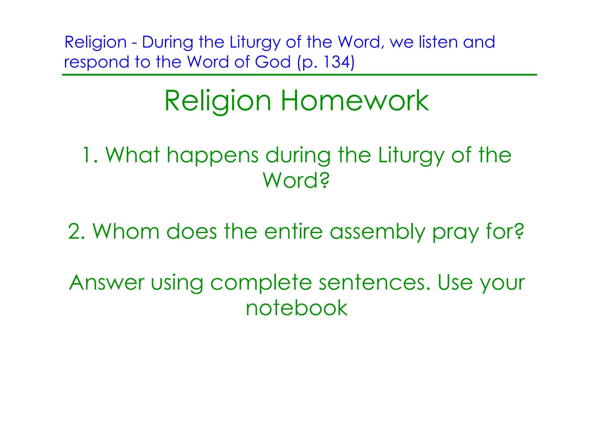 Religion ­ During the Liturgy of the Word, we listen and
respond to the Word of God (p. 134)

            Religion Homework
  1. What happens during the Liturgy of the
                 Word?

2. Whom does the entire assembly pray for?

Answer using complete sentences. Use your
               notebook
 