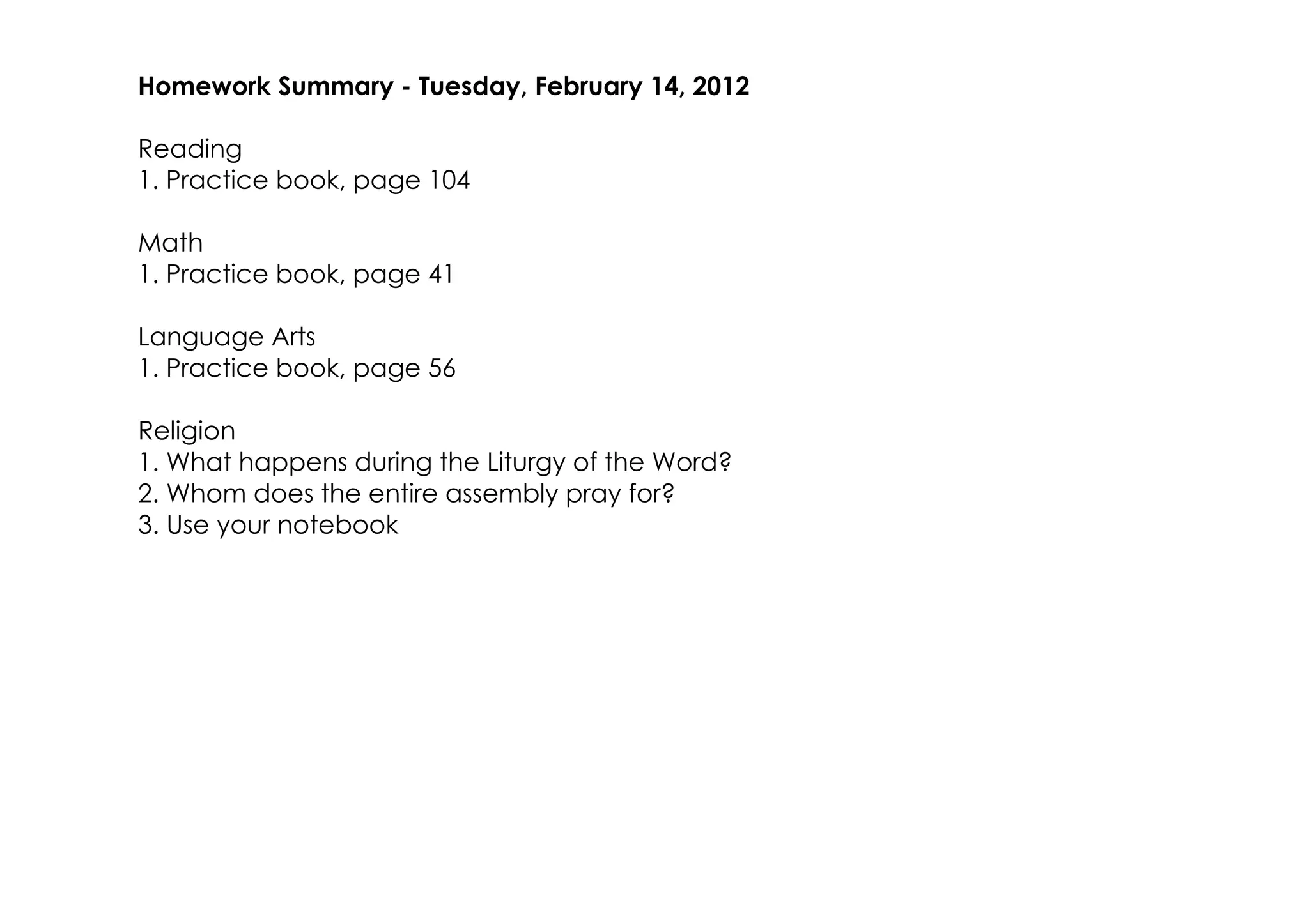 Homework Summary ­ Tuesday, February 14, 2012

Reading
1. Practice book, page 104

Math
1. Practice book, page 41

Language Arts
1. Practice book, page 56

Religion
1. What happens during the Liturgy of the Word?
2. Whom does the entire assembly pray for?
3. Use your notebook
 