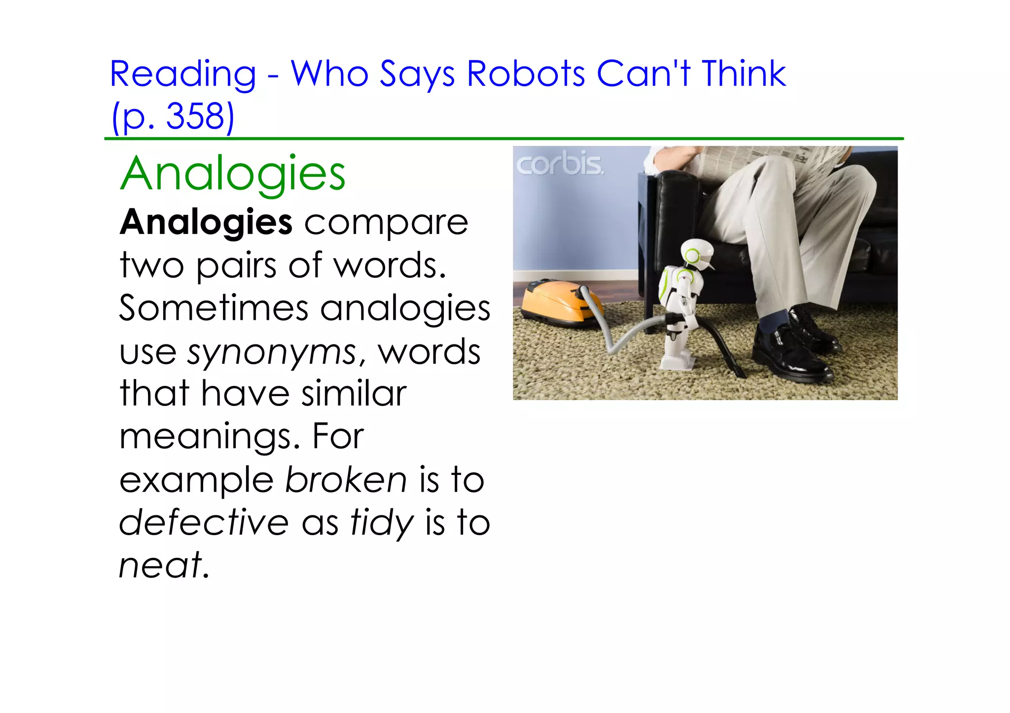 Reading ­ Who Says Robots Can't Think
(p. 358)
Analogies
Analogies compare
two pairs of words.
Sometimes analogies
use synonyms, words
that have similar
meanings. For
example broken is to
defective as tidy is to
neat.
 