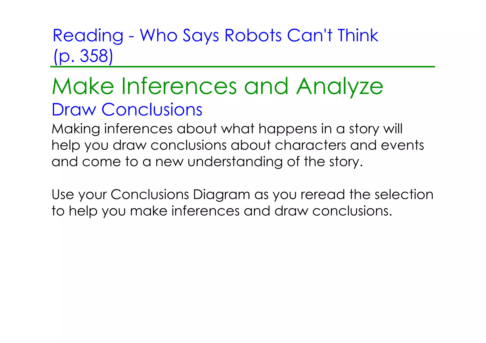 Reading ­ Who Says Robots Can't Think
(p. 358)
Make Inferences and Analyze
Draw Conclusions
Making inferences about what happens in a story will
help you draw conclusions about characters and events
and come to a new understanding of the story.

Use your Conclusions Diagram as you reread the selection
to help you make inferences and draw conclusions.
 