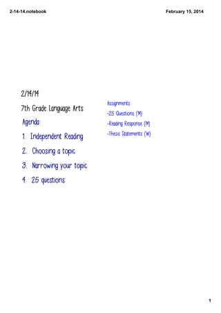 2­14­14.notebook

February 15, 2014

2/14/14
7th Grade Language Arts

Assignments:
-25 Questions (M)

Agenda:

-Reading Response (M)

1. Independent Reading

-Thesis Statements (W)

2. Choosing a topic
3. Narrowing your topic
4. 25 questions

1

 