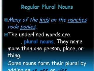 Many

of the kids on the ranches
rode ponies.

The underlined words are

nouns, plural nouns. They name
more than one person, place, or
thing.
Some nouns form their plural by

 