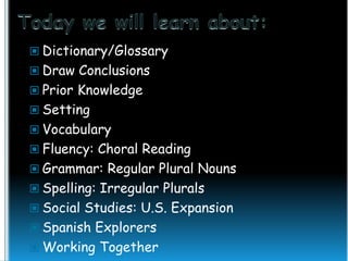  Dictionary/Glossary
 Draw Conclusions

 Prior Knowledge
 Setting
 Vocabulary

 Fluency: Choral Reading
 Grammar: Regular Plural Nouns
 Spelling: Irregular Plurals

 Social Studies: U.S. Expansion
 Spanish Explorers
 Working Together

 