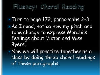 Turn to page 172, paragraphs 2-3.

As I read, notice how my pitch and

tone change to express Monchi’s
feelings about Victor and Miss
Byers.
Now we will practice together as a
class by doing three choral readings
of these paragraphs.

 
