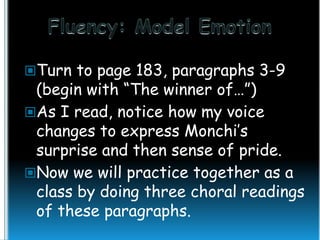 Turn to page 183, paragraphs 3-9

(begin with “The winner of…”)
As I read, notice how my voice
changes to express Monchi’s
surprise and then sense of pride.
Now we will practice together as a
class by doing three choral readings
of these paragraphs.

 