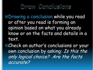 Drawing a conclusion while you read

or after you read is forming an
opinion based on what you already
know or on the facts and details in a
text.
Check on author’s conclusions or your
own conclusion by asking: Is this the

only logical choice? Are the facts
accurate?

 