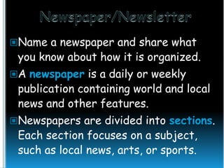 Name a newspaper and share what

you know about how it is organized.

A newspaper is a daily or weekly

publication containing world and local
news and other features.

Newspapers are divided into sections.

Each section focuses on a subject,
such as local news, arts, or sports.

 