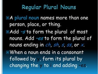 A plural noun names more than one

person, place, or thing.

–s to form the plural of most
nouns. Add –es to form the plural of
nouns ending in ch, sh, s, ss, or x.

Add

When a noun ends in a consonant

followed by y, form its plural by
changing the y to i and adding –es.

 