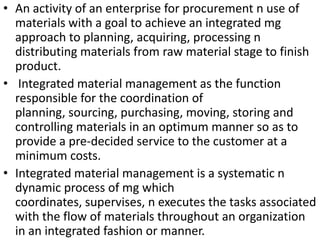• An activity of an enterprise for procurement n use of
materials with a goal to achieve an integrated mg
approach to planning, acquiring, processing n
distributing materials from raw material stage to finish
product.
• Integrated material management as the function
responsible for the coordination of
planning, sourcing, purchasing, moving, storing and
controlling materials in an optimum manner so as to
provide a pre-decided service to the customer at a
minimum costs.
• Integrated material management is a systematic n
dynamic process of mg which
coordinates, supervises, n executes the tasks associated
with the flow of materials throughout an organization
in an integrated fashion or manner.

 