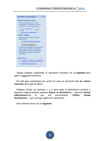 COMBINAR CORRESPONDENCIA. 2014

Cuando hayamos completado el documento hacemos clic en Siguiente para
pasar al paso 5 del asistente.
En este paso examinamos las cartas tal como se escribirán con los valores
concretos del origen de datos.
Podemos utilizar los botones << y >> para pasar al destinatario anterior y
siguiente respectivamente, podemos Buscar un destinatario... concreto, Excluir
aldestinatario (en
el
que
nos
encontramos)
o Editar
listade
destinatarios... para corregir algún error detectado.
Para terminar hacer clic en Siguiente.

8

 