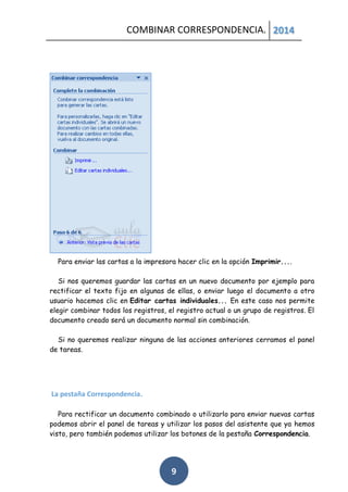 COMBINAR CORRESPONDENCIA. 2014

Para enviar las cartas a la impresora hacer clic en la opción Imprimir....
Si nos queremos guardar las cartas en un nuevo documento por ejemplo para
rectificar el texto fijo en algunas de ellas, o enviar luego el documento a otro
usuario hacemos clic en Editar cartas individuales... En este caso nos permite
elegir combinar todos los registros, el registro actual o un grupo de registros. El
documento creado será un documento normal sin combinación.
Si no queremos realizar ninguna de las acciones anteriores cerramos el panel
de tareas.

La pestaña Correspondencia.
Para rectificar un documento combinado o utilizarlo para enviar nuevas cartas
podemos abrir el panel de tareas y utilizar los pasos del asistente que ya hemos
visto, pero también podemos utilizar los botones de la pestaña Correspondencia.

9

 