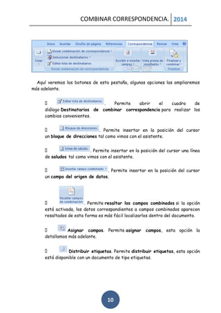 COMBINAR CORRESPONDENCIA. 2014

Aquí veremos los botones de esta pestaña, algunas opciones las ampliaremos
más adelante.
.
Permite
abrir
el
cuadro
de
diálogo Destinatarios de combinar correspondencia para realizar los
cambios convenientes.
. Permite insertar en la posición del cursor
un bloque de direcciones tal como vimos con el asistente.
. Permite insertar en la posición del cursor una línea
de saludos tal como vimos con el asistente.
. Permite insertar en la posición del cursor
un campo del origen de datos.

. Permite resaltar los campos combinados si la opción
está activada, los datos correspondientes a campos combinados aparecen
resaltados de esta forma es más fácil localizarlos dentro del documento.
Asignar campos. Permite asignar
detallamos más adelante.

campos, esta opción la

Distribuir etiquetas. Permite distribuir etiquetas, esta opción
está disponible con un documento de tipo etiquetas.

10

 