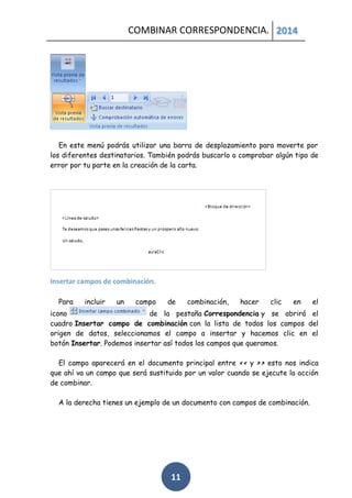 COMBINAR CORRESPONDENCIA. 2014

En este menú podrás utilizar una barra de desplazamiento para moverte por
los diferentes destinatarios. También podrás buscarlo o comprobar algún tipo de
error por tu parte en la creación de la carta.

Insertar campos de combinación.
Para

incluir

un

campo

de

combinación,

hacer

clic

en

el

icono
de la pestaña Correspondencia y se abrirá el
cuadro Insertar campo de combinación con la lista de todos los campos del
origen de datos, seleccionamos el campo a insertar y hacemos clic en el
botón Insertar. Podemos insertar así todos los campos que queramos.
El campo aparecerá en el documento principal entre << y >> esto nos indica
que ahí va un campo que será sustituido por un valor cuando se ejecute la acción
de combinar.
A la derecha tienes un ejemplo de un documento con campos de combinación.

11

 