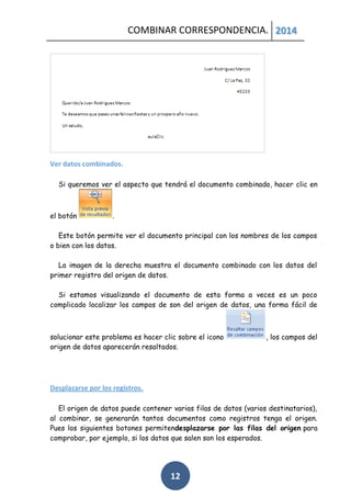 COMBINAR CORRESPONDENCIA. 2014

Ver datos combinados.
Si queremos ver el aspecto que tendrá el documento combinado, hacer clic en

el botón

.

Este botón permite ver el documento principal con los nombres de los campos
o bien con los datos.
La imagen de la derecha muestra el documento combinado con los datos del
primer registro del origen de datos.
Si estamos visualizando el documento de esta forma a veces es un poco
complicado localizar los campos de son del origen de datos, una forma fácil de

solucionar este problema es hacer clic sobre el icono
origen de datos aparecerán resaltados.

, los campos del

Desplazarse por los registros.
El origen de datos puede contener varias filas de datos (varios destinatarios),
al combinar, se generarán tantos documentos como registros tenga el origen.
Pues los siguientes botones permitendesplazarse por las filas del origen para
comprobar, por ejemplo, si los datos que salen son los esperados.

12

 