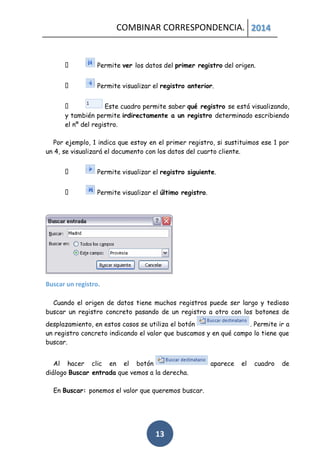 COMBINAR CORRESPONDENCIA. 2014

Permite ver los datos del primer registro del origen.
Permite visualizar el registro anterior.
Este cuadro permite saber qué registro se está visualizando,
y también permite irdirectamente a un registro determinado escribiendo
el nº del registro.
Por ejemplo, 1 indica que estoy en el primer registro, si sustituimos ese 1 por
un 4, se visualizará el documento con los datos del cuarto cliente.
Permite visualizar el registro siguiente.
Permite visualizar el último registro.

Buscar un registro.
Cuando el origen de datos tiene muchos registros puede ser largo y tedioso
buscar un registro concreto pasando de un registro a otro con los botones de
desplazamiento, en estos casos se utiliza el botón
. Permite ir a
un registro concreto indicando el valor que buscamos y en qué campo lo tiene que
buscar.
Al hacer clic en el botón
diálogo Buscar entrada que vemos a la derecha.
En Buscar: ponemos el valor que queremos buscar.

13

aparece

el

cuadro

de

 