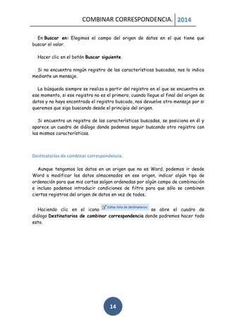 COMBINAR CORRESPONDENCIA. 2014
En Buscar en: Elegimos el campo del origen de datos en el que tiene que
buscar el valor.
Hacer clic en el botón Buscar siguiente.
Si no encuentra ningún registro de las características buscadas, nos lo indica
mediante un mensaje.
La búsqueda siempre se realiza a partir del registro en el que se encuentra en
ese momento, si ese registro no es el primero, cuando llegue al final del origen de
datos y no haya encontrado el registro buscado, nos devuelve otro mensaje por si
queremos que siga buscando desde el principio del origen.
Si encuentra un registro de las características buscadas, se posiciona en él y
aparece un cuadro de diálogo donde podemos seguir buscando otro registro con
las mismas características.

Destinatarios de combinar correspondencia.
Aunque tengamos los datos en un origen que no es Word, podemos ir desde
Word a modificar los datos almacenados en ese origen, indicar algún tipo de
ordenación para que mis cartas salgan ordenadas por algún campo de combinación
e incluso podemos introducir condiciones de filtro para que sólo se combinen
ciertos registros del origen de datos en vez de todos.
Haciendo clic en el icono
se abre el cuadro de
diálogo Destinatarios de combinar correspondencia donde podremos hacer todo
esto.

14

 