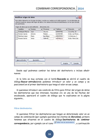 COMBINAR CORRESPONDENCIA. 2014

Desde aquí podremos cambiar los datos del destinatario o incluso añadir
nuevos.
Si la lista es muy extensa con el botón Buscando se abrirá el cuadro de
diálogo Buscar entradadonde podemos introducir un valor y un campo y se
posicionará en el primer destinatario que tenga el valor en ese campo.
Si queremos introducir una condición de filtro para filtrar del origen de datos
los destinatarios que nos interesan, hacemos clic en una de las flechas del
encabezado, aparecerá el cuadro de diálogo que te explicamos en la página
siguiente...

Filtrar destinatarios.
Si queremos filtrar los destinatarios que tengan un determinado valor en un
campo de combinación (por ejemplo queremos los clientes de Barcelona), primero
tenemos que situarnos en el cuadro de diálogo Destinatarios de combinar
correspondencia, por ejemplo con el icono

16

, a continuación

 