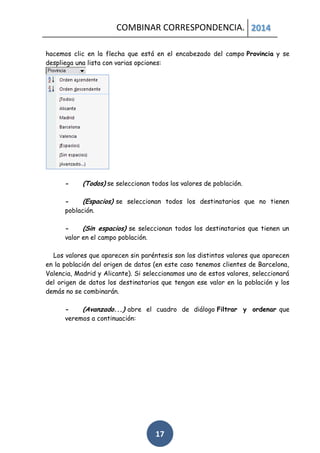 COMBINAR CORRESPONDENCIA. 2014
hacemos clic en la flecha que está en el encabezado del campo Provincia y se
despliega una lista con varias opciones:

-

(Todos) se seleccionan todos los valores de población.

(Espacios) se seleccionan todos los destinatarios que no tienen
población.
(Sin espacios) se seleccionan todos los destinatarios que tienen un
valor en el campo población.
Los valores que aparecen sin paréntesis son los distintos valores que aparecen
en la población del origen de datos (en este caso tenemos clientes de Barcelona,
Valencia, Madrid y Alicante). Si seleccionamos uno de estos valores, seleccionará
del origen de datos los destinatarios que tengan ese valor en la población y los
demás no se combinarán.
(Avanzado...) abre el cuadro de diálogo Filtrar y ordenar que
veremos a continuación:

17

 