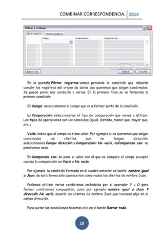 COMBINAR CORRESPONDENCIA. 2014

En la pestaña Filtrar registros vamos poniendo la condición que deberán
cumplir los registros del origen de datos que queremos que salgan combinados.
Se puede poner una condición o varias. En la primera línea se va formando la
primera condición.
En Campo: seleccionamos el campo que va a formar parte de la condición.
En Comparación: seleccionamos el tipo de comparación que vamos a utilizar.
Los tipos de operaciones son los conocidos (igual, distinto, menor que, mayor que,
etc.).
Vacío indica que el campo no tiene valor. Por ejemplo si no queremos que salgan
combinados
los
clientes
que
no
tengan
dirección,
seleccionamos Campo: dirección y Comparación: No vacío, enComparado con: no
pondremos nada.
En Comparado con: se pone el valor con el que se compara el campo excepto
cuando la comparación es Vacío o No vacío.
Por ejemplo, la condición formada en el cuadro anterior se leería: nombre igual
a Juan, de esta forma sólo aparecerían combinados los clientes de nombre Juan.
Podemos utilizar varias condiciones uniéndolas por el operador Y u O para
formar condiciones compuestas, como por ejemplo: nombre igual a Juan Y
dirección No vacío, sacaría los clientes de nombre Juan que tuviesen algo en el
campo dirección.
Para quitar las condiciones hacemos clic en el botón Borrar todo.

18

 