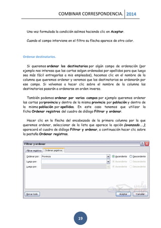 COMBINAR CORRESPONDENCIA. 2014

Una vez formulada la condición salimos haciendo clic en Aceptar.
Cuando el campo interviene en el filtro su flecha aparece de otro color.

Ordenar destinatarios.
Si queremos ordenar los destinatarios por algún campo de ordenación (por
ejemplo nos interesa que las cartas salgan ordenadas por apellidos para que luego
sea más fácil entregarlas a mis empleados), hacemos clic en el nombre de la
columna que queremos ordenar y veremos que los destinatarios se ordenarán por
ese campo. Si volvemos a hacer clic sobre el nombre de la columna los
destinatarios pasarán a ordenarse en orden inverso.
También podemos ordenar por varios campos por ejemplo queremos ordenar
las cartas porprovincia y dentro de la misma provincia por población y dentro de
la misma población por apellidos. En este caso tenemos que utilizar la
ficha Ordenar registros del cuadro de diálogo Filtrar y ordenar.
Hacer clic en la flecha del encabezado de la primera columna por la que
queremos ordenar, seleccionar de la lista que aparece la opción (avanzado...),
aparecerá el cuadro de diálogo Filtrar y ordenar, a continuación hacer clic sobre
la pestaña Ordenar registros.

19

 