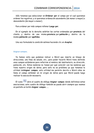 COMBINAR CORRESPONDENCIA. 2014
Sólo tenemos que seleccionar en Ordenar por el campo por el cual queremos
ordenar los registros, y si queremos ordenación ascendente (de menor a mayor) o
descendente (de mayor a menor).
Para ordenar por más campos rellenar Luego por.
En el ejemplo de la derecha saldrían las cartas ordenadas por provincia del
cliente y dentro de una misma provincia por población y dentro de la
misma población por apellidos.
Una vez formulada la condición salimos haciendo clic en Aceptar.

Asignar campos.
Ya hemos visto que podemos indicar a Word que inserte un bloque de
direcciones, una línea de saludo, etc., para poder hacerlo Word tiene definido
unos campos estándares para referirse al nombre del destinatario, su dirección,
población, etc. Estos nombres no tienen por qué coincidir con los nombres que
tiene nuestro origen de datos, pero esto no es problema ya que tenemos la
utilidad deAsignar campos, esta utilidad me permite decirle a Word cómo se
llama el campo estándar en mi origen de datos para que Word pueda luego
realizar la asociación necesaria.
El icono
abre el cuadro de diálogo Asignar campos donde definimos estas
asociaciones, este cuadro de diálogo también se puede abrir siempre que veamos
en pantalla un botón Asignar campos....

20

 