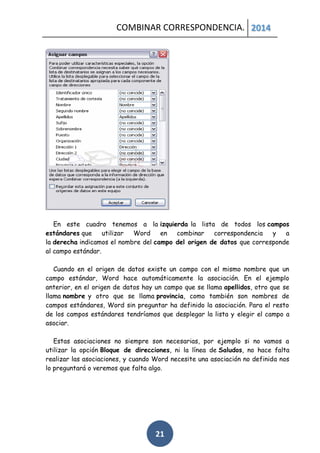 COMBINAR CORRESPONDENCIA. 2014

En este cuadro tenemos a la izquierda la lista de todos los campos
estándares que
utilizar
Word
en
combinar
correspondencia
y
a
la derecha indicamos el nombre del campo del origen de datos que corresponde
al campo estándar.
Cuando en el origen de datos existe un campo con el mismo nombre que un
campo estándar, Word hace automáticamente la asociación. En el ejemplo
anterior, en el origen de datos hay un campo que se llama apellidos, otro que se
llama nombre y otro que se llama provincia, como también son nombres de
campos estándares, Word sin preguntar ha definido la asociación. Para el resto
de los campos estándares tendríamos que desplegar la lista y elegir el campo a
asociar.
Estas asociaciones no siempre son necesarias, por ejemplo si no vamos a
utilizar la opción Bloque de direcciones, ni la línea de Saludos, no hace falta
realizar las asociaciones, y cuando Word necesite una asociación no definida nos
lo preguntará o veremos que falta algo.

21

 
