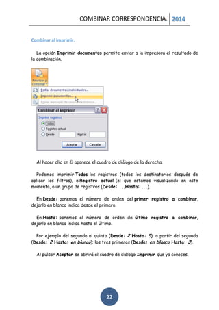 COMBINAR CORRESPONDENCIA. 2014
Combinar al imprimir.
La opción Imprimir documentos permite enviar a la impresora el resultado de
la combinación.

Al hacer clic en él aparece el cuadro de diálogo de la derecha.
Podemos imprimir Todos los registros (todos los destinatarios después de
aplicar los filtros), elRegistro actual (el que estamos visualizando en este
momento, o un grupo de registros (Desde: ...Hasta: ...).
En Desde: ponemos el número de orden del primer registro a combinar,
dejarlo en blanco indica desde el primero.
En Hasta: ponemos el número de orden del último registro a combinar,
dejarlo en blanco indica hasta el último.
Por ejemplo del segundo al quinto (Desde: 2 Hasta: 5); a partir del segundo
(Desde: 2 Hasta: en blanco); los tres primeros (Desde: en blanco Hasta: 3).
Al pulsar Aceptar se abrirá el cuadro de diálogo Imprimir que ya conoces.

22

 