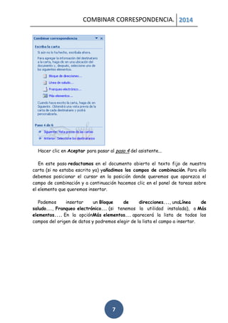 COMBINAR CORRESPONDENCIA. 2014

Hacer clic en Aceptar para pasar al paso 4 del asistente...
En este paso redactamos en el documento abierto el texto fijo de nuestra
carta (si no estaba escrito ya) yañadimos los campos de combinación. Para ello
debemos posicionar el cursor en la posición donde queremos que aparezca el
campo de combinación y a continuación hacemos clic en el panel de tareas sobre
el elemento que queremos insertar.
Podemos
insertar
un Bloque
de
direcciones..., unaLínea
de
saludo..., Franqueo electrónico... (si tenemos la utilidad instalada), o Más
elementos.... En la opciónMás elementos... aparecerá la lista de todos los
campos del origen de datos y podremos elegir de la lista el campo a insertar.

7

 