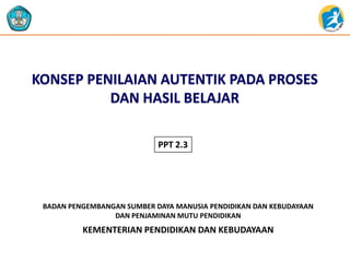 KONSEP PENILAIAN AUTENTIK PADA PROSES
DAN HASIL BELAJAR
PPT 2.3

BADAN PENGEMBANGAN SUMBER DAYA MANUSIA PENDIDIKAN DAN KEBUDAYAAN
DAN PENJAMINAN MUTU PENDIDIKAN

KEMENTERIAN PENDIDIKAN DAN KEBUDAYAAN

 