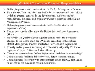 QA Defect Coordinator Roles and Responsibilities
 Define, implement and communicate the Defect Management Process.
 Train the QA Team members on the Defect Management Process along
with key external contacts in the development, business, project
management, etc. areas and ensure everyone is adhering to the Defect
Management Process.
 Define, implement and communicate the Defect Service Level
Agreement (SLA).
 Ensure everyone is adhering to the Defect Service Level Agreement
(SLA).
 Work with the Quality Center support team to make the necessary
changes to the tool to meet the QA needs according to the defined
Defect Management Process and Defect Service Level Agreement.
 Identify and implement necessary defect metrics in Quality Center to
capture and report defect resolution efficiency.
 Create and communicate Defect Reports used in defect status meetings.
 Coordinate and facilitate daily or weekly defect status meetings.
 Coordinate and follow up with Development Leads and QA Test Leads
on defect fix estimates and retesting estimates.
13

Quality is never an accident; it is always the result of intelligent effort.

 
