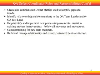 QA Defect Coordinator Roles and Responsibilities Cont’d
 Create and communicate Defect Metrics used to identify gaps and
trends.
 Identify risk to testing and communicate to the QA Team Leader and/or
QA Test Lead.
 Help identify and implement new process improvements. Assist in
existing process improvements. Follow all processes and procedures.
 Conduct training for new team members.
 Build and manage relationships and ensure customer/client satisfaction.

14

Quality is never an accident; it is always the result of intelligent effort.

 