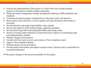 Project Manager Roles and Responsibilities
 Oversee the implementation of the project on a daily basis (may include multiple
projects) with regard to schedule, budget and quality.
 Define the project management strategy and approach adhering to PMO guidelines and
standards.
 Communicate project progress and directions to the project team, and Sponsors.
 Raise project issues and risks, as well as quality and scope deviations and escalate as
necessary.
 Provide direction and assign responsibilities when needed.
 Review and Approval of the testing strategy, approach, and plans.
 Provide formal sign-off on all testing deliverables and testing events.
 Review of testing results and defects to determine/assess impact to overall project plan
and implementation schedule.
 Manage Change Control process.
 Consult with Test Lead on review and creation of Test Completion report.
 Approve Test Completion Report.
 Performs project closure procedures.
 Provide project deliverables and support to project team, if project team is responsible for
on-going maintenance.
 The project manager is the person accountable for the project.

16

Quality is never an accident; it is always the result of intelligent effort.

 