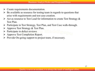 Business Analyst Roles and Responsibilities

 Create requirements documentation.
 Be available as resource for testing team in regards to questions that
arise with requirements and test case creation.
 Act as resource to Test Lead for information to create Test Strategy &
Test Plan.
 Participate in Test Strategy, Test Plan, and Test Case walk-through.
 Approve Test Strategy & Test Plan.
 Participate in defect reviews
 Approve Test Completion Report.
 Provide On-going support to project team, if necessary.

17

Quality is never an accident; it is always the result of intelligent effort.

 