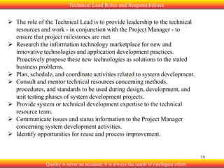 Technical Lead Roles and Responsibilities

 The role of the Technical Lead is to provide leadership to the technical
resources and work - in conjunction with the Project Manager - to
ensure that project milestones are met.
 Research the information technology marketplace for new and
innovative technologies and application development practices.
Proactively propose these new technologies as solutions to the stated
business problems.
 Plan, schedule, and coordinate activities related to system development.
 Consult and mentor technical resources concerning methods,
procedures, and standards to be used during design, development, and
unit testing phases of system development projects.
 Provide system or technical development expertise to the technical
resource team.
 Communicate issues and status information to the Project Manager
concerning system development activities.
 Identify opportunities for reuse and process improvement.

18

Quality is never an accident; it is always the result of intelligent effort.

 
