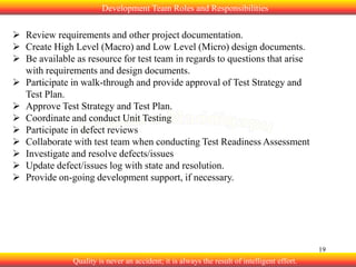 Development Team Roles and Responsibilities

 Review requirements and other project documentation.
 Create High Level (Macro) and Low Level (Micro) design documents.
 Be available as resource for test team in regards to questions that arise
with requirements and design documents.
 Participate in walk-through and provide approval of Test Strategy and
Test Plan.
 Approve Test Strategy and Test Plan.
 Coordinate and conduct Unit Testing
 Participate in defect reviews
 Collaborate with test team when conducting Test Readiness Assessment
 Investigate and resolve defects/issues
 Update defect/issues log with state and resolution.
 Provide on-going development support, if necessary.

19

Quality is never an accident; it is always the result of intelligent effort.

 