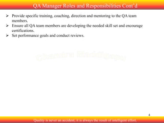 QA Manager Roles and Responsibilities Cont’d
 Provide specific training, coaching, direction and mentoring to the QA team
members.
 Ensure all QA team members are developing the needed skill set and encourage
certifications.
 Set performance goals and conduct reviews.

4

Quality is never an accident; it is always the result of intelligent effort.

 