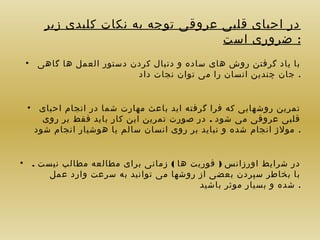 ‫در احیای قلبی عروقی توجه به نکات کلیدی زیر‬
‫: ضروری است‬
‫با یاد گرفتن روش های ساده و دنبال کردن دستور العمل ها گاهی •‬
‫. جان چندین انسان را می توان نجات داد‬
‫تمرین روشهایی که فرا گرفته اید باعث مهارت شما در انجام احیای •‬
‫قلبی عروقی می شود . در صورت تمرین این کار باید فقط بر روی‬
‫. مولژ انجام شده و نباید بر روی انسان سالم یا هوشیار انجام شود‬
‫در شرایط اورزانس ) فوریت ها ( زمانی برای مطالعه مطالب نیست . •‬
‫با بخاطر سپردن بعضی از روشها می توانید به سرعت وارد عمل‬
‫. شده و بسیار موثر باشید‬

 