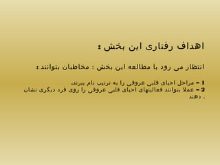 ‫اهداف رفتاری این بخش :‬
‫انتظار می رود با مطالعه این بخش ؛ مخاطبان بتوانند :‬
‫1 – مراحل احیای قلبی عروقی را به ترتیب نام ببرند.‬
‫2 – عمل بتوانند فعالیتهای احیای قلبی عروقی را روی فرد دیگری نشان‬
‫. دهند‬

 