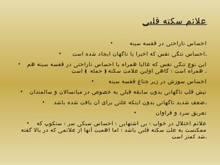 ‫علئم سکته قلبی‬
‫احساس ناراحتی در قفسه سینه‬

‫•‬

‫. احساس تنگی نفس که اخیرا یا ناگهان ایجاد شده است‬

‫•‬

‫این نوع تنگی نفس که غالبا همراه با احساس ناراحتی در قفسه سینه هم‬
‫. همراه است ؛ گاهی اولین علمت سکته ) حمله ( است‬
‫احساس سوزش در زیر جناغ قفسه سینه‬

‫•‬

‫تپش قلب ناگهانی بدون سابقه قبلی به خصوص در میانسالن و سالمندان‬
‫. ضعف شدید ناگهانی بدون اینکه علتی برای آن یافت شده باشد‬
‫تعریق سرد و فراوان‬

‫•‬

‫•‬

‫•‬

‫•‬

‫علئم اختلل در خواب ؛ بی اشتهایی ؛ احساس سبکی سر ؛ سنکوپ که •‬
‫ممکنست به علت سکته قلبی باشد ؛ اما اهمیت آنها از علئمی که در بال گفته‬
‫.شد کمتر است‬

 
