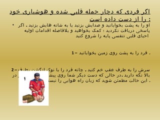 ‫اگر فردی که دچار حمله قلبی شده و هوشیاری خود‬
‫: را از دست داده است‬
‫او را به پشت بخوابانید و صدایش بزنید یا به شانه هایش بزنید . اگر‬
‫پاسخی دریافت نکردید ؛ کمک بخواهید و بلفاصله اقدامات اولیه‬
‫احیای قلبی تنفسی پایه را شروع کنید‬

‫•‬

‫. فرد را به پشت روی زمین بخوابانید – 1‬
‫سرش را به طرف عقب خم کنید . چانه فرد را با نوک انگشت بطرف – 2‬
‫بال نگه دارید . در حالی که دست دیگر شما روی پیشانی قرار دارد و در‬
‫. این حالت مطمئن شوید که زبان راه هوایی را نبسته است‬

 