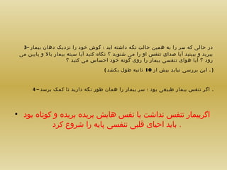 ‫در حالی که سر را به همین حالت نگه داشته اید ؛ گوش خود را نزدیک دهان بیمار –3‬
‫ببرید و ببینید آیا صدای تنفس او را می شنوید ؟ نگاه کنید آیا سینه بیمار بال و پایین می‬
‫رود ؟ آیا هوای تنفسی بیمار را روی گونه خود احساس می کنید ؟‬
‫) . این بررسی نباید بیش از 01 ثانیه طول بکشد (‬
‫. اگر تنفس بیمار طبیعی بود ؛ سر بیمار را همان طور نگه دارید تا کمک برسد – 4‬

‫اگربیمار تنفس نداشت یا نفس هایش بریده بریده و کوتاه بود •‬
‫. باید احیای قلبی تنفسی پایه را شروع کرد‬

 